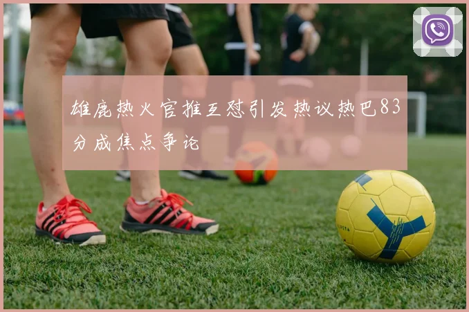 雄鹿热火官推互怼引发热议热巴83分成焦点争论